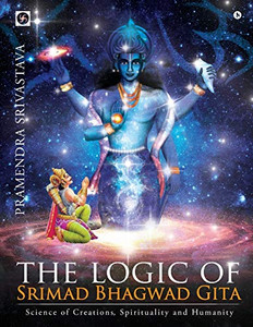 The logic of Srimad Bhagwad Gita: Science of Creations, Spirituality and Humanity The logic of Srimad Bhagwad Gita: Science of Creations, Spirituality and Humanity