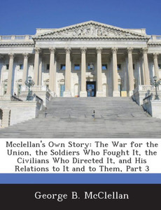 McClellan's Own Story: The War for the Union, the Soldiers Who Fought It, the Civilians Who Directed It, and His Relations to It and to Them, Part 3