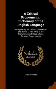 A Critical Pronouncing Dictionary of the English Language: Incorporating the Labours of Sheridan and Walker ... Also a Key to the Pronunciation of Cla