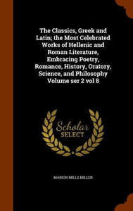 The Classics, Greek and Latin; the Most Celebrated Works of Hellenic and Roman Literature, Embracing Poetry, Romance, History, Oratory, Science, and P