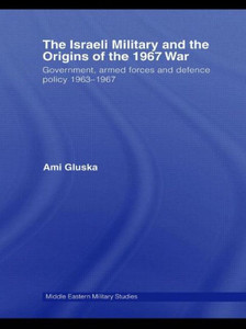 The Israeli Military and the Origins of the 1967 War: Government, Armed Forces and Defence Policy 1963-67