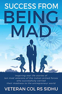 Success From Being Mad: Inspiring real life stories of ten mad veterans of the Indian armed forces who successfully carried their madness to the entrepreneur world