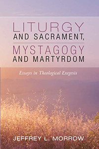 Liturgy and Sacrament, Mystagogy and Martyrdom: Essays in Theological Exegesis Liturgy and Sacrament, Mystagogy and Martyrdom: Essays in Theological Exegesis