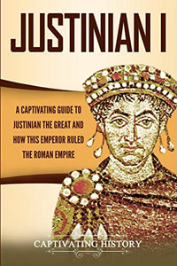 Justinian I: A Captivating Guide to Justinian the Great and How This Emperor Ruled the Roman Empire (Captivating History)