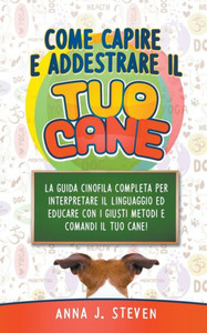Come Capire e Addestrare il Tuo Cane: La Guida Cinofila Completa per Interpretare il Linguaggio ed Educare Con i Giusti Metodi e Comandi il Tuo Cane