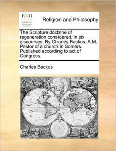 The Scripture Doctrine of Regeneration Considered, in Six Discourses. by Charles Backus, A.M. Pastor of a Church in Somers. Published According to Act