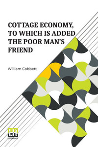 Cottage Economy, To Which Is Added The Poor Man s Friend: Information Relative To The Brewing Of Beer, Making Of Bread, Keeping Of Cows, Pigs, Bees, E