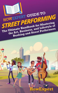 HowExpert Guide to Street Performing: The Ultimate Handbook for Mastering the Art, Business, and Lifestyle of Busking and Street Performers