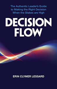 Decision Flow : The Authentic Leader's Guide to Making the Right Decision When the Stakes Are High