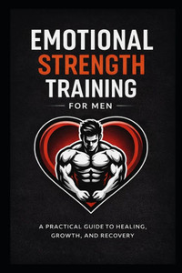 Emotional Strength Training for Men: A Practical Guide to Healing, Growth, and Recovery
