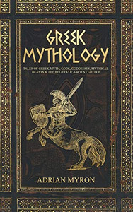 Greek Mythology : Tales of Greek Myth, Gods, Goddesses, Mythical Beasts and the Beliefs of Ancient Greece