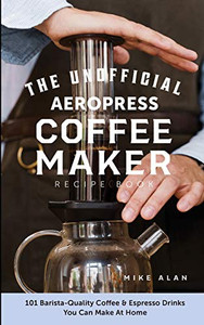 The Unofficial Aeropress Coffee Maker Recipe Book : 101 Barista-Quality Coffee & Espresso Drinks You Can Make At Home!