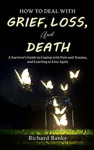 How to Deal with Grief, Loss, and Death : A Survivor's Guide to Coping with Pain and Trauma, and Learning to Live Again