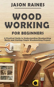 Woodworking for Beginners : A Practical Guide to Understanding Woodworking Basics and Starting Simple Woodworking Projects Woodworking for Beginners : A Practical Guide to Understanding Woodworking Basics and Starting Simple Woodworking Projects