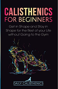 Calisthenics for Beginners : Get in Shape and Stay in Shape for the Rest of Your Life Without Going to the Gym - 9781716481239