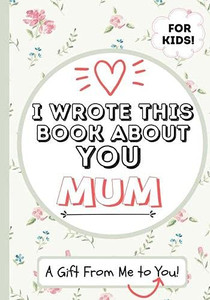 I Wrote This Book About You Mum : A Child's Fill in The Blank Gift Book For Their Special Mum | Perfect for Kid's | 7 X 10 Inch