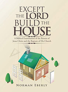 Except the Lord Build the House : A Biblical Examination of the Return of Jesus Christ and the Rapture of His Church - 9781728311036