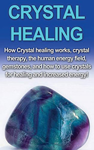 Crystal Healing : How Crystal Healing Works, Crystal Therapy, the Human Energy Field, Gemstones, and How to Use Crystals for Healing and Increased Energy!