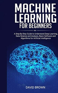 Machine Learning for Beginners : A Step-By-Step Guide to Understand Deep Learning, Data Science and Analysis, Basic Software and Algorithms for Artificial Intelligence