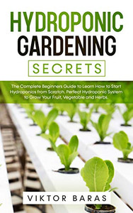 Hydroponic Gardening Secrets : The Complete Beginners Guide to Learn How to Start Hydroponics from Scratch. Perfect Hydroponic System to Grow Your Fruit, Vegetable and Herbs.