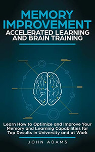 Memory Improvement, Accelerated Learning and Brain Training : Learn How to Optimize and Improve Your Memory and Learning Capabilities for Top Results in University and at Work Memory Improvement, Accelerated Learning and Brain Training : Learn How to Optimize and Improve Your Memory and Learning Capabilities for Top Results in University and at Work