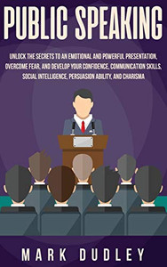 Public Speaking : Unlock the Secrets to an Emotional and Powerful Presentation, Overcome Fear, and Develop Your Confidence, Communication Skills, Social Intelligence, Persuasion Ability, and Charisma