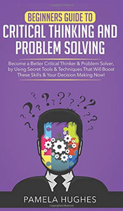 Beginners Guide to Critical Thinking and Problem Solving : Become a Better Critical Thinker & Problem Solver, by Using Secret Tools & Techniques That Will Boost These Skills & Your Decision Making Now!