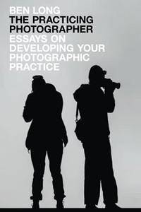 The Practicing Photographer: Essays on Developing Your Photographic Practice The Practicing Photographer: Essays on Developing Your Photographic Practice