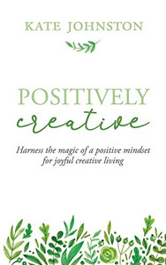 Positively Creative : Harness the Magic of a Positive Mindset for Joyful Living