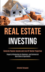 Real Estate Investing : Generate Passive Income and Live Off Rental Properties (Property Wholesaling for Beginners, and Commercial Real Estate & Apartments)