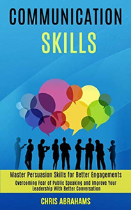 Communication Skills : Overcoming Fear of Public Speaking and Improve Your Leadership With Better Conversation (Master Persuasion Skills for Better Engagements)