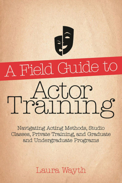 A Field Guide to Actor Training: Navigating Acting Methods, Studio Classes, Private Training, and Graduate and Undergraduate Programs