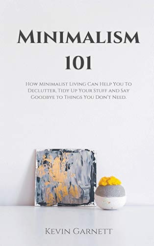 Minimalism 101 : How Minimalist Living Can Help You To Declutter, Tidy Up Your Stuff and Say Goodbye to Things You Don't Need