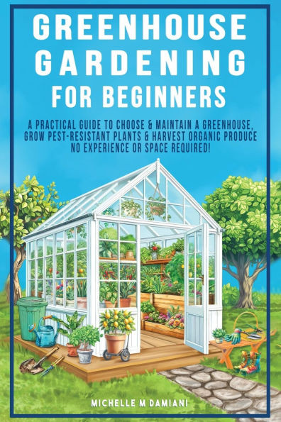 Greenhouse Gardening For Beginners: A Practical Guide To Choose & Maintain A Greenhouse, Grow Pest-Resistant Plants & Harvest Organic Produce No Exper