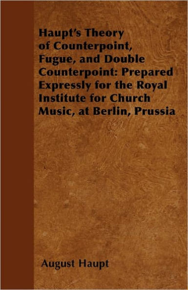 Haupt's Theory of Counterpoint, Fugue, and Double Counterpoint: Prepared Expressly for the Royal Institute for Church Music, at Berlin, Prussia