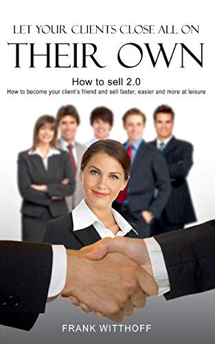 Let Your Clients Close All On Their Own: How to sell 2.0: How to become your client's friend and sell faster, easier and more at leisure