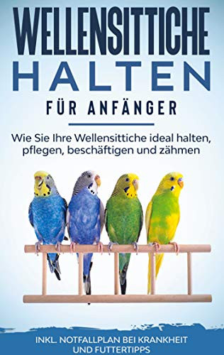 Wellensittiche halten für Anfänger: Wie Sie Ihre Wellensittiche ideal halten, pflegen, beschäftigen und zähmen - inkl. Notfallplan bei Krankheit und Futtertipps (German Edition)