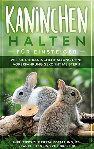 Kaninchen halten für Einsteiger: Wie Sie die Kaninchenhaltung ohne Vorerfahrung gekonnt meistern - inkl. Tipps zur Erstausstattung, bei Krankheiten und zur Dressur (German Edition)