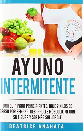 Ayuno Intermitente: Una Guía Para Principiantes Baje 2 Kilos De Grasa Por Semana Desarrolle Musculo Mejore Su Figura Y Sea Mas Saludable (Spanish Edition)