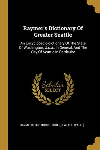 Raymer'S Dictionary Of Greater Seattle: An Encyclopedic-Dictionary Of The State Of Washington, U.S.A., In General, And The City Of Seattle In Particular