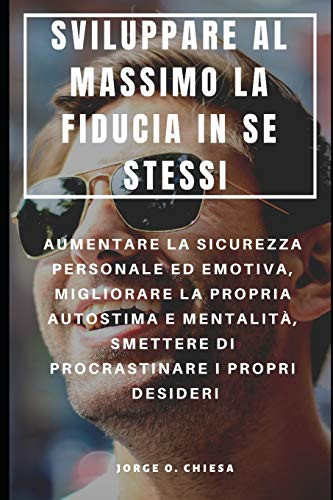Sviluppare Al Massimo La Fiducia In Se Stessi : Aumentare La Sicurezza Personale Ed Emotiva, Migliorare La Propria Autostima E Mentalità, Smettere Di Procrastinare I Propri Desideri (Italian Edition)