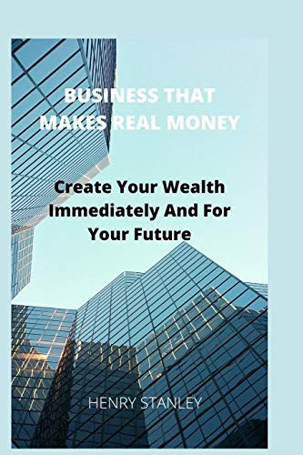 Business That Make Real Money: Create Your Wealth Immediately And For Your Future