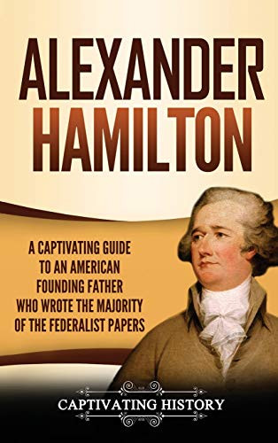 Alexander Hamilton: A Captivating Guide To An American Founding Father Who Wrote The Majority Of The Federalist Papers