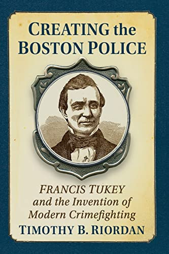 Creating The Boston Police: Francis Tukey And The Invention Of Modern Crime Fighting