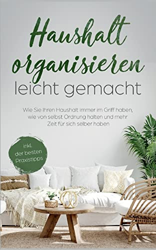 Haushalt Organisieren Leicht Gemacht: Wie Sie Ihren Haushalt Immer Im Griff Haben, Wie Von Selbst Ordnung Halten Und Mehr Zeit Für Sich Selber Haben - Inkl. Der Besten Praxistipps (German Edition)