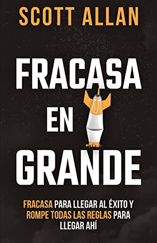Fracasa En Grande: Fracasa Para Llegar Al Éxito Y Rompe Todas Las Reglas Para Llegar Ahí (Scott Allan Books, Spanish Editions)