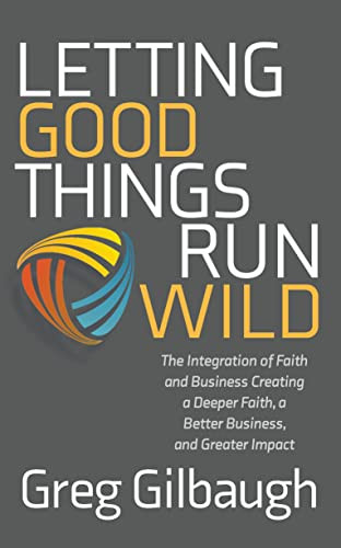 Letting Good Things Run Wild: The Integration Of Faith And Business Creating A Deeper Faith, A Better Business, And Greater Impact