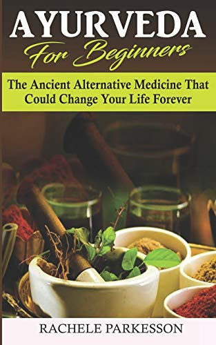 Ayurveda for Beginners: The Ancient Alternative Medicine That Could Change Your Life Forever! Perfected Over the Course Of 5,000 Years, This Alternative Medical Practice Can Transform Your Life!