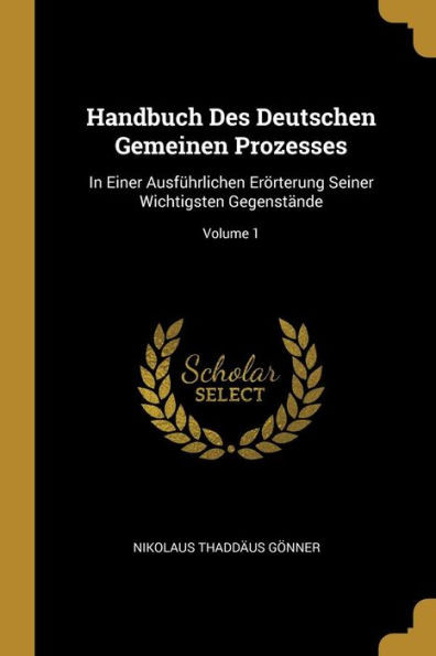 Handbuch Des Deutschen Gemeinen Prozesses: In Einer Ausführlichen Erörterung Seiner Wichtigsten Gegenstände; Volume 1 (German Edition)