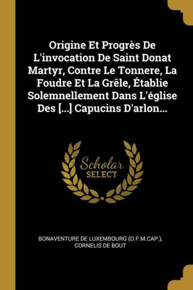 Origine Et Progrès De L'Invocation De Saint Donat Martyr, Contre Le Tonnere, La Foudre Et La Grêle, Établie Solemnellement Dans L'Église Des [...] Capucins D'Arlon... (French Edition)